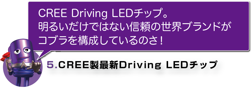 CREE DRIVING LEDチップ。
明るいだけではない信頼の世界ブランドがコブラを構成しているのさ！